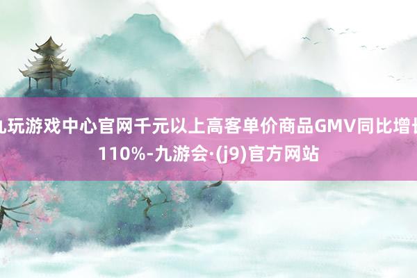 九玩游戏中心官网千元以上高客单价商品GMV同比增长110%-九游会·(j9)官方网站