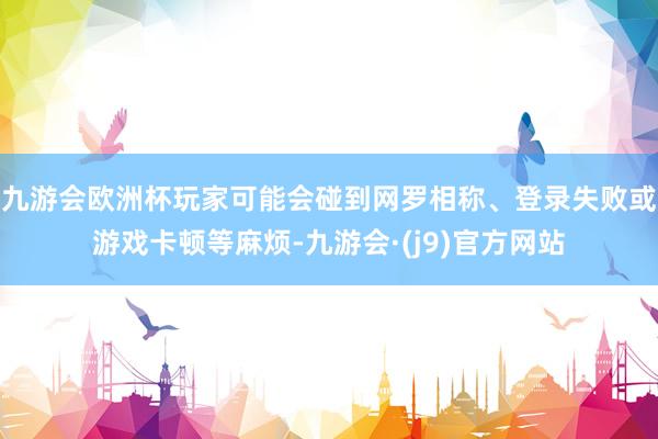 九游会欧洲杯玩家可能会碰到网罗相称、登录失败或游戏卡顿等麻烦-九游会·(j9)官方网站