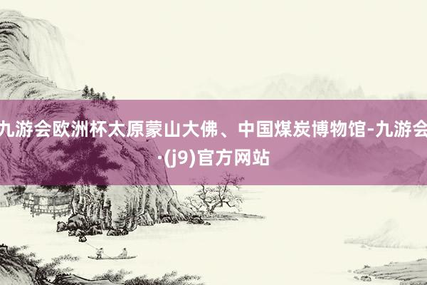 九游会欧洲杯太原蒙山大佛、中国煤炭博物馆-九游会·(j9)官方网站