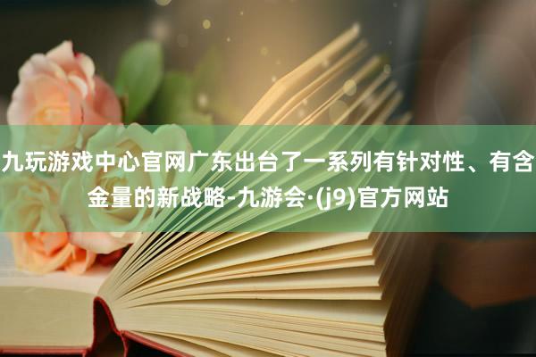 九玩游戏中心官网广东出台了一系列有针对性、有含金量的新战略-九游会·(j9)官方网站