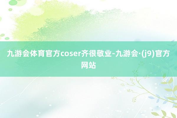 九游会体育官方coser齐很敬业-九游会·(j9)官方网站