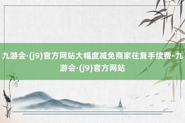 九游会·(j9)官方网站大幅度减免商家往复手续费-九游会·(j9)官方网站