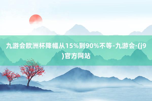 九游会欧洲杯降幅从15%到90%不等-九游会·(j9)官方网站