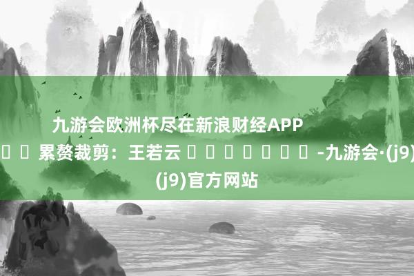 九游会欧洲杯尽在新浪财经APP            						累赘裁剪：王若云 							-九游会·(j9)官方网站