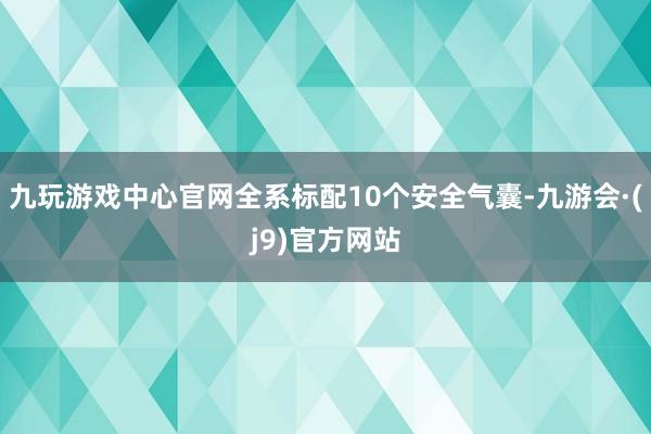 九玩游戏中心官网全系标配10个安全气囊-九游会·(j9)官方网站