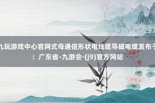 九玩游戏中心官网式母通信形状电线缆导磁电缆发布于：广东省-九游会·(j9)官方网站