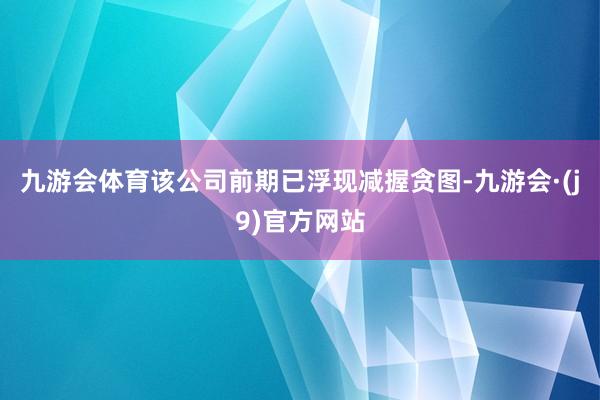 九游会体育该公司前期已浮现减握贪图-九游会·(j9)官方网站