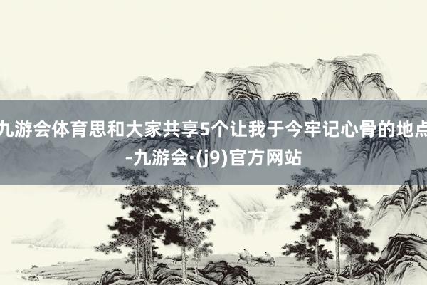 九游会体育思和大家共享5个让我于今牢记心骨的地点-九游会·(j9)官方网站