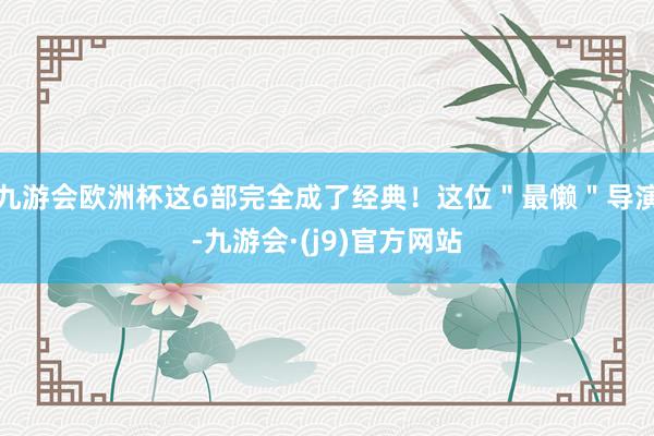 九游会欧洲杯这6部完全成了经典！这位＂最懒＂导演-九游会·(j9)官方网站