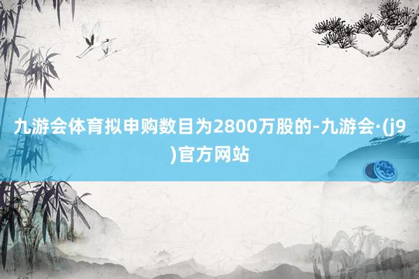 九游会体育拟申购数目为2800万股的-九游会·(j9)官方网站