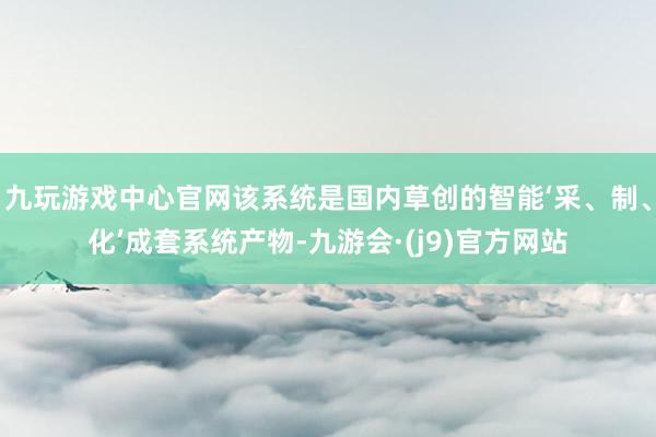 九玩游戏中心官网该系统是国内草创的智能‘采、制、化’成套系统产物-九游会·(j9)官方网站