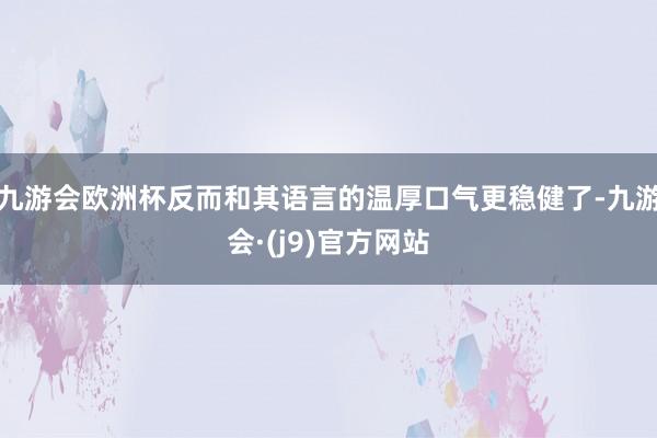 九游会欧洲杯反而和其语言的温厚口气更稳健了-九游会·(j9)官方网站