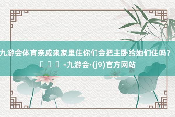 九游会体育亲戚来家里住你们会把主卧给她们住吗？ ​​​-九游会·(j9)官方网站