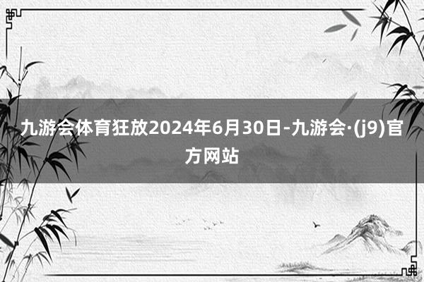 九游会体育狂放2024年6月30日-九游会·(j9)官方网站