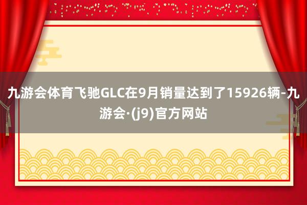 九游会体育飞驰GLC在9月销量达到了15926辆-九游会·(j9)官方网站