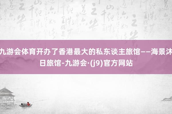 九游会体育开办了香港最大的私东谈主旅馆——海景沐日旅馆-九游会·(j9)官方网站