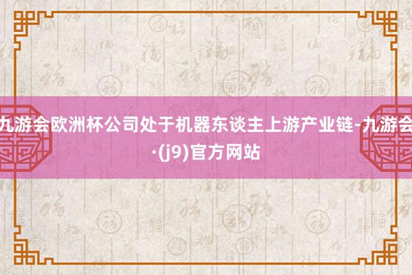 九游会欧洲杯公司处于机器东谈主上游产业链-九游会·(j9)官方网站