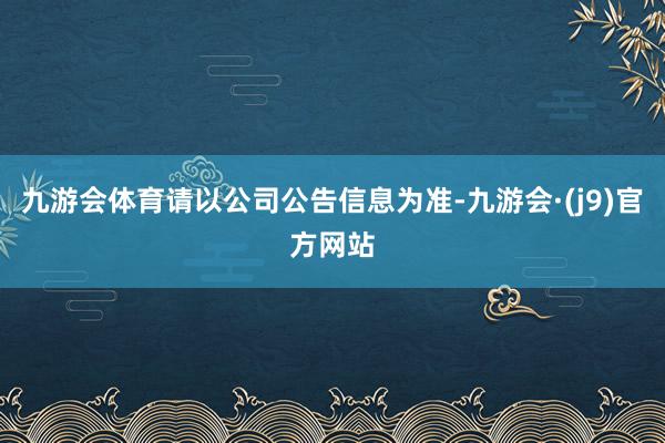 九游会体育请以公司公告信息为准-九游会·(j9)官方网站