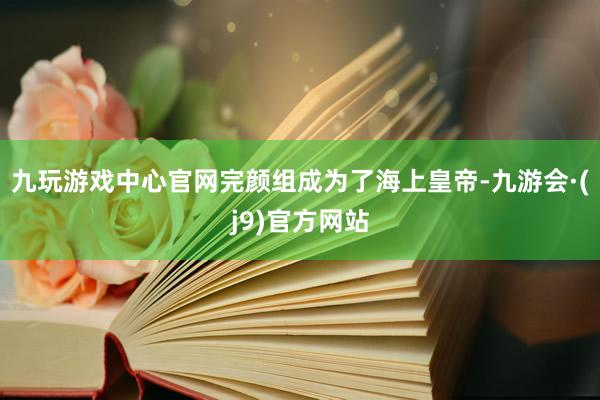 九玩游戏中心官网完颜组成为了海上皇帝-九游会·(j9)官方网站