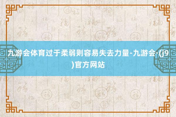 九游会体育过于柔弱则容易失去力量-九游会·(j9)官方网站