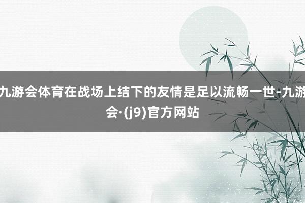 九游会体育在战场上结下的友情是足以流畅一世-九游会·(j9)官方网站