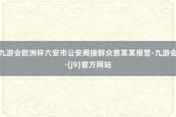 九游会欧洲杯六安市公安局接群众慈某某报警-九游会·(j9)官方网站