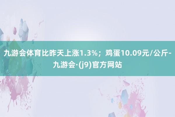 九游会体育比昨天上涨1.3%；鸡蛋10.09元/公斤-九游会·(j9)官方网站