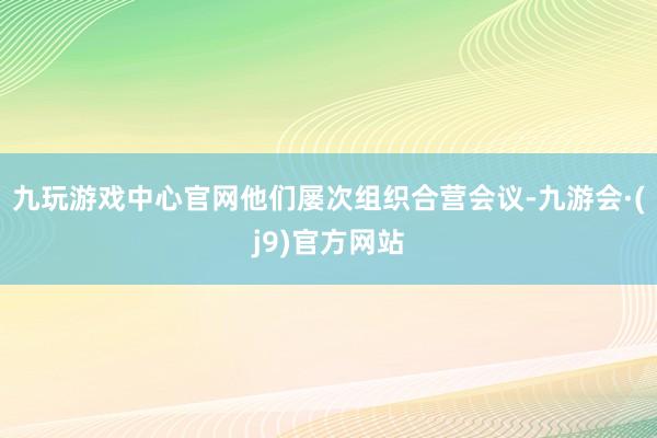 九玩游戏中心官网他们屡次组织合营会议-九游会·(j9)官方网站