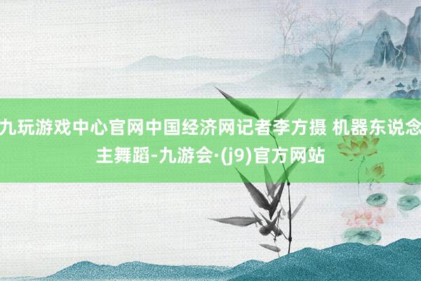 九玩游戏中心官网中国经济网记者李方摄 机器东说念主舞蹈-九游会·(j9)官方网站