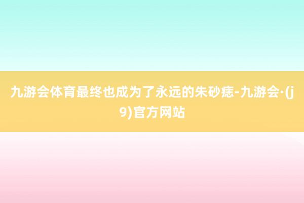 九游会体育最终也成为了永远的朱砂痣-九游会·(j9)官方网站