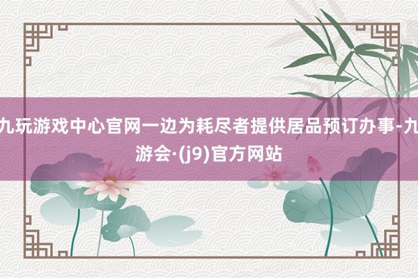 九玩游戏中心官网一边为耗尽者提供居品预订办事-九游会·(j9)官方网站