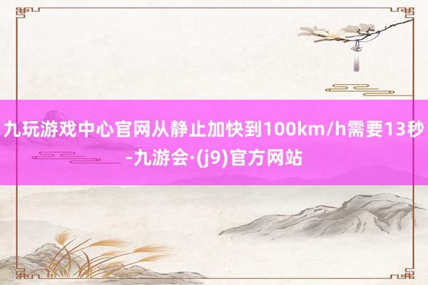 九玩游戏中心官网从静止加快到100km/h需要13秒-九游会·(j9)官方网站