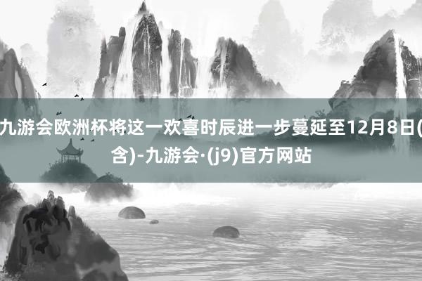 九游会欧洲杯将这一欢喜时辰进一步蔓延至12月8日(含)-九游会·(j9)官方网站