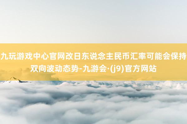 九玩游戏中心官网改日东说念主民币汇率可能会保持双向波动态势-九游会·(j9)官方网站