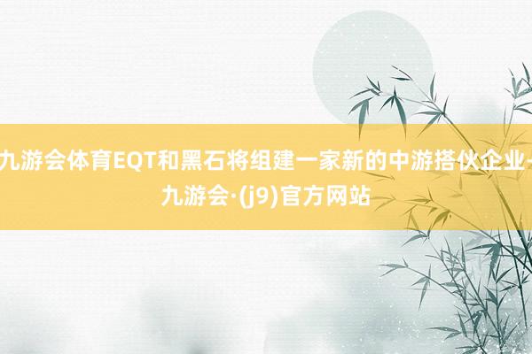 九游会体育EQT和黑石将组建一家新的中游搭伙企业-九游会·(j9)官方网站