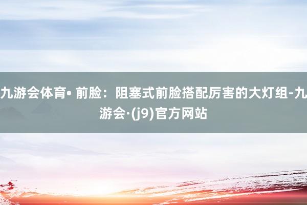 九游会体育• 前脸：阻塞式前脸搭配厉害的大灯组-九游会·(j9)官方网站