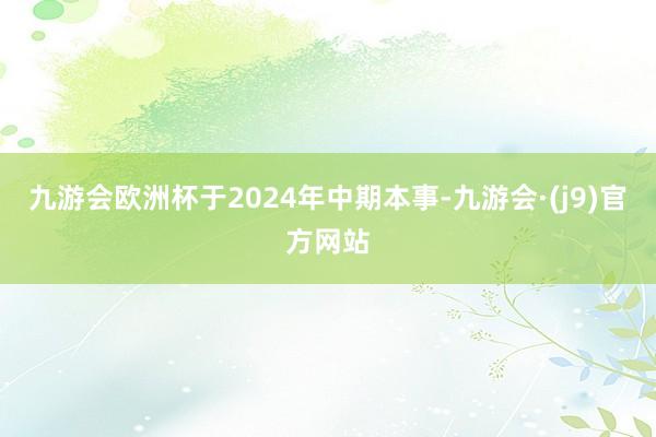 九游会欧洲杯于2024年中期本事-九游会·(j9)官方网站