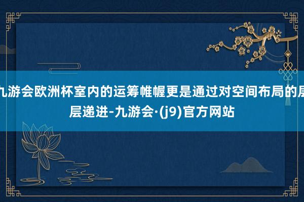 九游会欧洲杯室内的运筹帷幄更是通过对空间布局的层层递进-九游会·(j9)官方网站