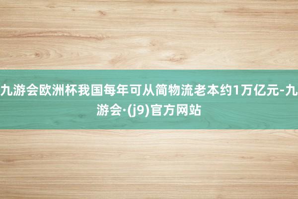 九游会欧洲杯我国每年可从简物流老本约1万亿元-九游会·(j9)官方网站