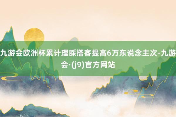 九游会欧洲杯累计理睬搭客提高6万东说念主次-九游会·(j9)官方网站