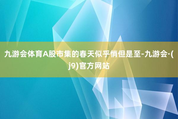 九游会体育A股市集的春天似乎悄但是至-九游会·(j9)官方网站