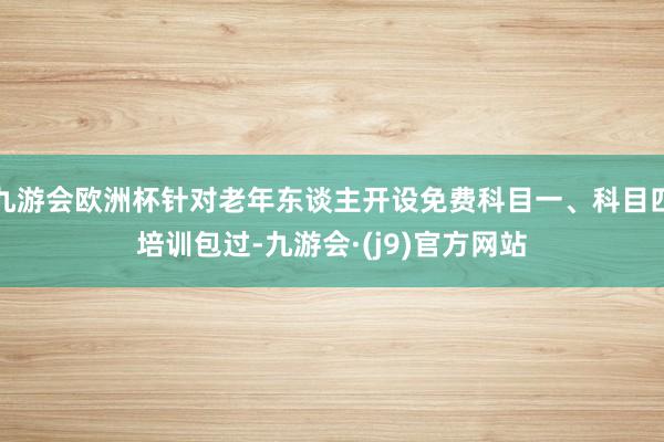 九游会欧洲杯针对老年东谈主开设免费科目一、科目四培训包过-九游会·(j9)官方网站