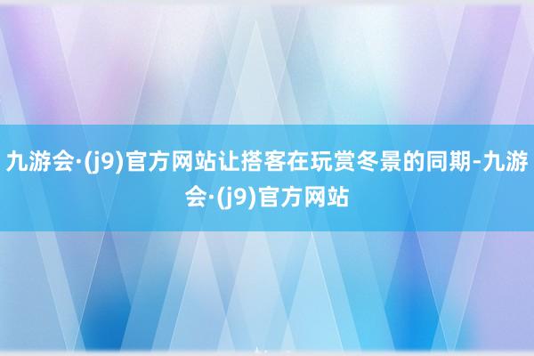 九游会·(j9)官方网站让搭客在玩赏冬景的同期-九游会·(j9)官方网站