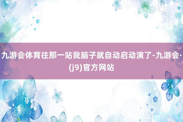 九游会体育往那一站我脑子就自动启动演了-九游会·(j9)官方网站