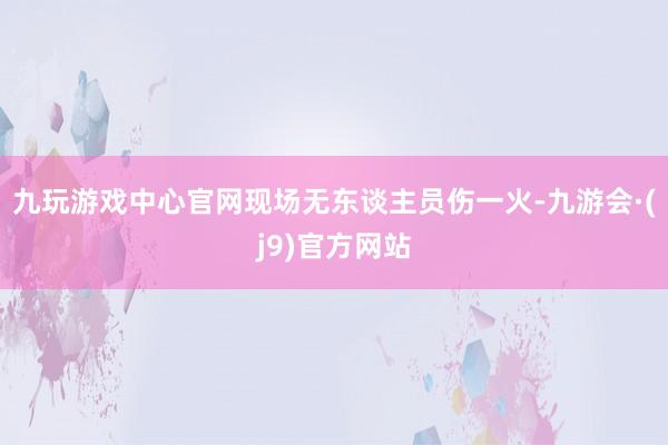 九玩游戏中心官网现场无东谈主员伤一火-九游会·(j9)官方网站