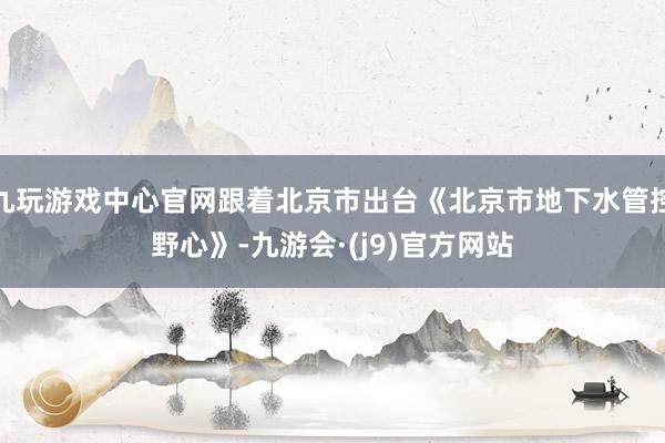 九玩游戏中心官网跟着北京市出台《北京市地下水管控野心》-九游会·(j9)官方网站