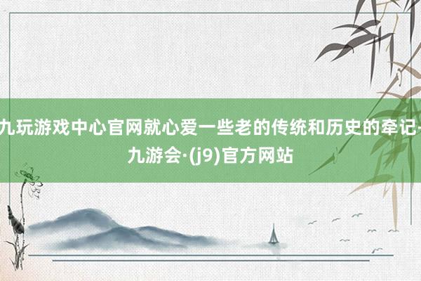 九玩游戏中心官网就心爱一些老的传统和历史的牵记-九游会·(j9)官方网站