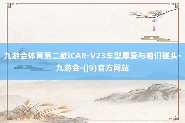 九游会体育第二款iCAR-V23车型厚爱与咱们碰头-九游会·(j9)官方网站