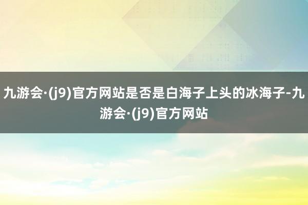 九游会·(j9)官方网站是否是白海子上头的冰海子-九游会·(j9)官方网站