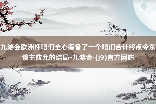 九游会欧洲杯咱们全心筹备了一个咱们合计终点令东谈主应允的结局-九游会·(j9)官方网站